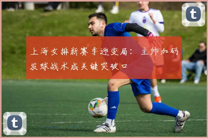 上海女排新赛季迎变局：主帅加码发球战术成关键突破口