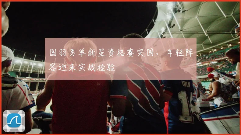 国羽男单新星资格赛突围，年轻阵容迎来实战检验