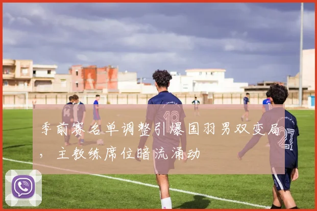 季前赛名单调整引爆国羽男双变局，主教练席位暗流涌动