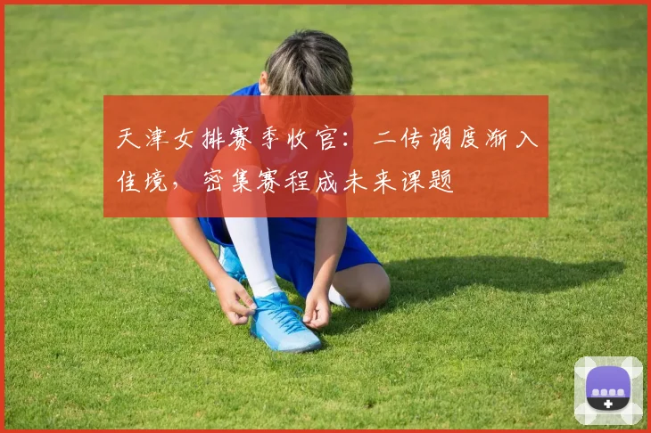 天津女排赛季收官：二传调度渐入佳境，密集赛程成未来课题