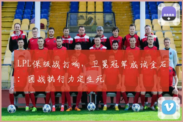 LPL保级战打响，卫冕冠军成试金石：团战执行力定生死