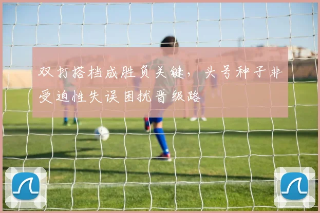 双打搭档成胜负关键，头号种子非受迫性失误困扰晋级路