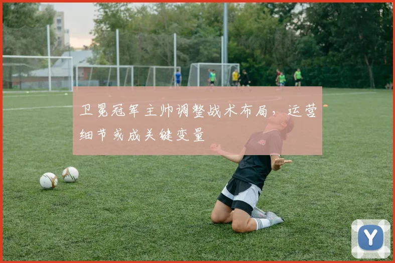 卫冕冠军主帅调整战术布局，运营细节或成关键变量