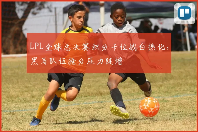 LPL全球总决赛积分卡位战白热化，黑马队伍抢分压力陡增