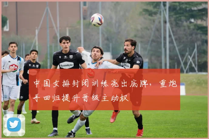 中国女排封闭训练亮出底牌，重炮手回归提升晋级主动权