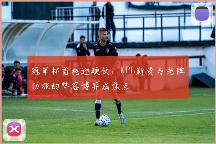 冠军杯首轮迎硬仗，KPL新贵与老牌劲旅的阵容博弈成焦点