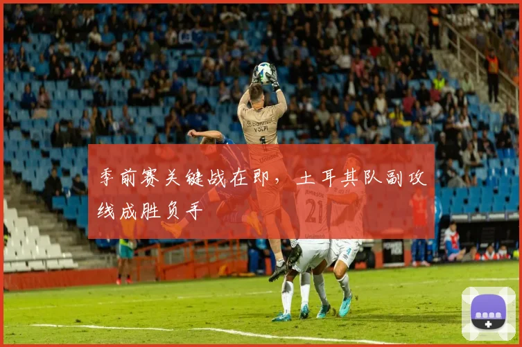 季前赛关键战在即，土耳其队副攻线成胜负手