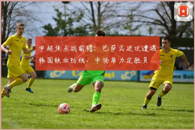 中超焦点战前瞻：巴萨式进攻遭遇韩国铁血防线，中场角力定胜负