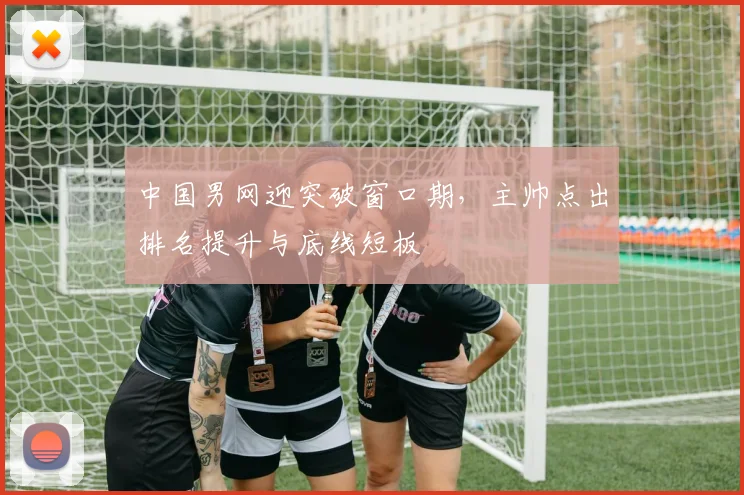 中国男网迎突破窗口期，主帅点出排名提升与底线短板