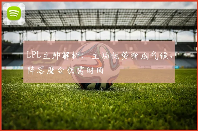 LPL主帅解析：主场优势渐成气候，阵容磨合仍需时间